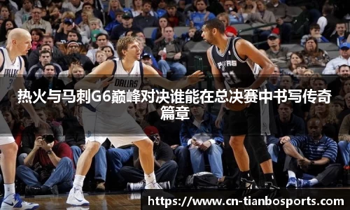热火与马刺G6巅峰对决谁能在总决赛中书写传奇篇章